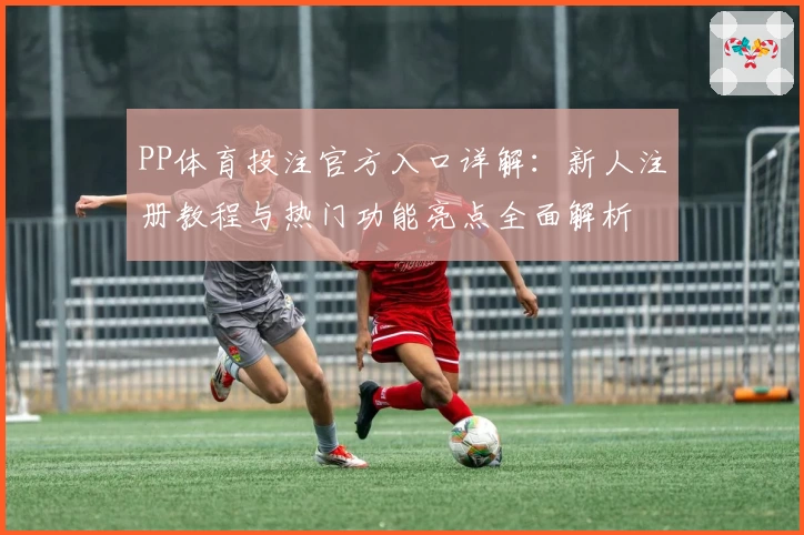 PP体育投注官方入口详解：新人注册教程与热门功能亮点全面解析