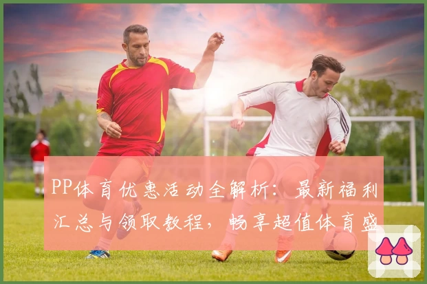 PP体育优惠活动全解析:最新福利汇总与领取教程,畅享超值体育盛宴