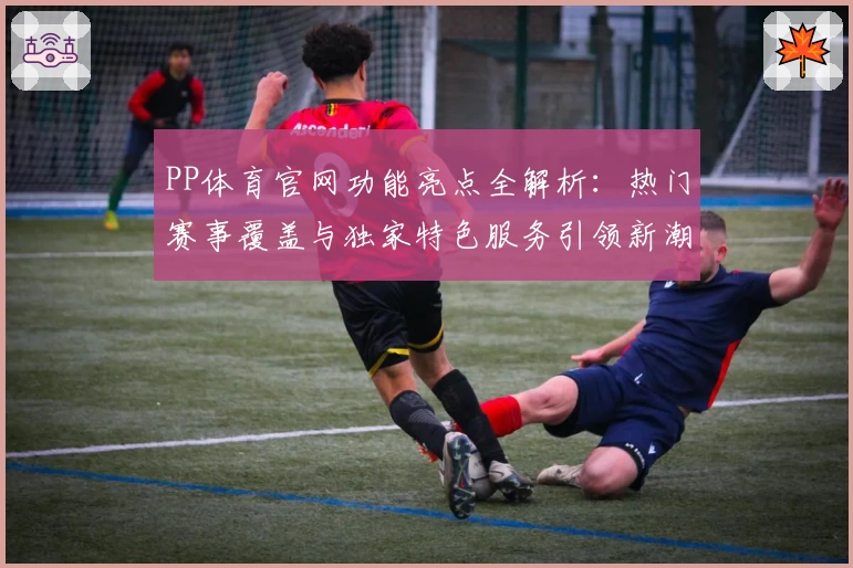 PP体育官网功能亮点全解析：热门赛事覆盖与独家特色服务引领新潮流