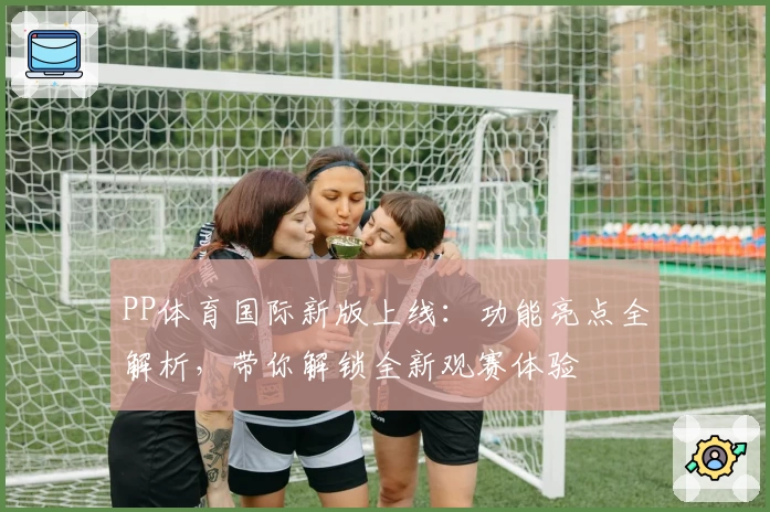 PP体育国际新版上线：功能亮点全解析，带你解锁全新观赛体验