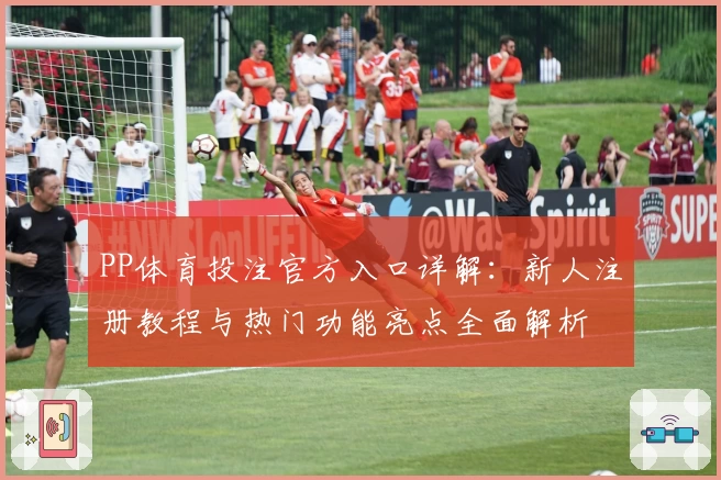 PP体育投注官方入口详解：新人注册教程与热门功能亮点全面解析