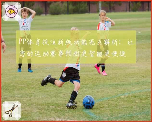 PP体育投注新版功能亮点解析：让您的运动赛事预测更智能更便捷